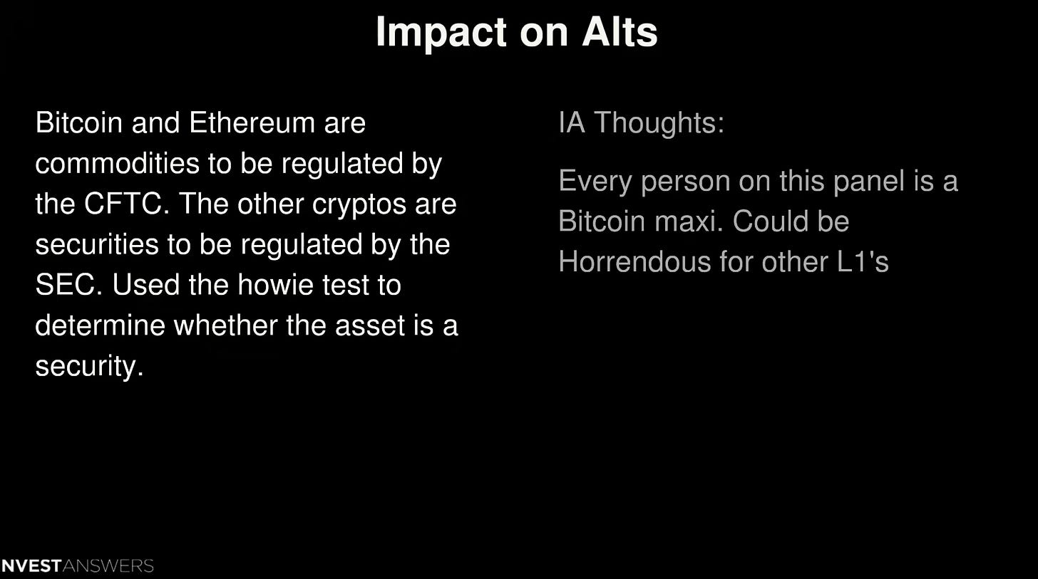 Impact on Alts
Bitcoin and Ethereum are
commodities to be regulated by
the CFTC. The other cryptos are
securities to be regulated by the
SEC. Used the howie test to
whether the asset is a
security.
NVESTANSWERS
IA Thoughts:
Every person on this panel is a
Bitcoin maxi. Could be
Horrendous for other Ll 's Impact on Alts
Bitcoin and Ethereum are
commodities to be regulated by
the CFTC. The other cryptos are
securities to be regulated by the
SEC. Used the howie test to
whether the asset is a
security.
NVESTANSWERS
IA Thoughts:
Every person on this panel is a
Bitcoin maxi. Could be
Horrendous for other Ll 's