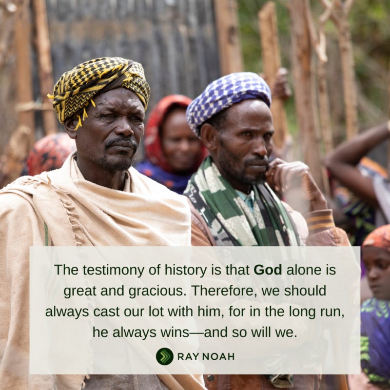 The testimony of history is that God alone is great and gracious. Therefore, we should always cast our lot with him, for in the long run, he always wins—and so will we.-Ray Noah The testimony of history is that God alone is great and gracious. Therefore, we should always cast our lot with him, for in the long run, he always wins—and so will we.-Ray Noah