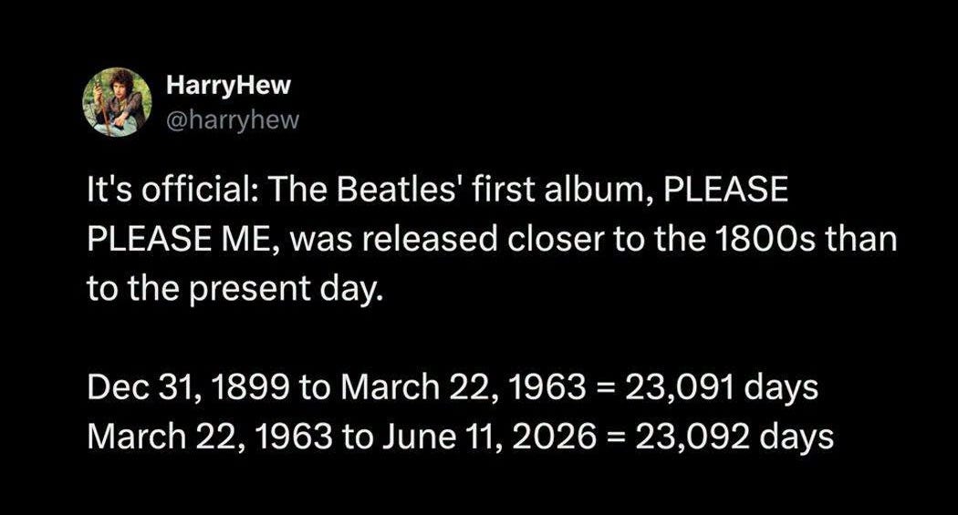May be a meme of text that says 'HarryHew @harryhew It's official: The Beatles' first album, PLEASE PLEASE ME, was released closer to the 1800s than to the present day. Dec 31, 1899 to t March 22, 1963 23,091 days March 22, 1963 to June 11, 2026 23,092 days' May be a meme of text that says 'HarryHew @harryhew It's official: The Beatles' first album, PLEASE PLEASE ME, was released closer to the 1800s than to the present day. Dec 31, 1899 to t March 22, 1963 23,091 days March 22, 1963 to June 11, 2026 23,092 days'