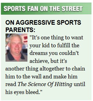 [Image shows a satirical "Sports Fan on the Street" interview segment with a headshot of a middle-aged man and a quote about aggressive sports parents]SPORTS FAN ON THE STREET; ON AGGRESSIVE SPORTS PARENTS:; It's one thing to want your kid to fulfill the dreams you couldn't achieve, but it's another thing altogether to chain him to the wall and make him read The Science Of Hitting until his eyes bleed.