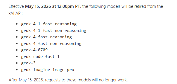Effective May 15, 2026 at 12:00pm PT, the following models will be retired from the xAI API: grok-4-1-fast-reasoning, grok-4-1-fast-non-reasoning, grok-4-fast-reasoning, grok-4-fast-non-reasoning, grok-4-0709, grok-code-fast-1, grok-3, grok-imagine-image-pro. After May 15, 2026, requests to these models will no longer work. Effective May 15, 2026 at 12:00pm PT, the following models will be retired from the xAI API: grok-4-1-fast-reasoning, grok-4-1-fast-non-reasoning, grok-4-fast-reasoning, grok-4-fast-non-reasoning, grok-4-0709, grok-code-fast-1, grok-3, grok-imagine-image-pro. After May 15, 2026, requests to these models will no longer work.