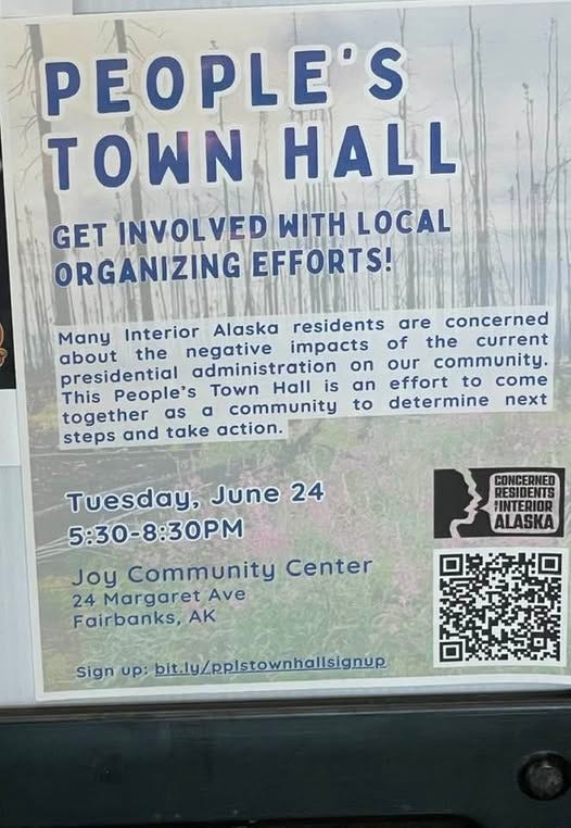 May be an image of text that says 'PEOPLE'S N HALL GET INVOLVED TH LOCAL ORGANIZING EFFORTS! Many Interior Alaska residents are concerned about the negative impacts of the current presidential administration on our community. This People's Town Hall is an effort to come together as α community to determine next steps and take action. CONCERNET RESIDENTS FINTERIOR ALASKA Tuesday, June 24 5:30-8:30PM Joy Community Center 24 Margaret Ave Fairbanks, AK Sign up: bit.ly/ppistownhallsignup'