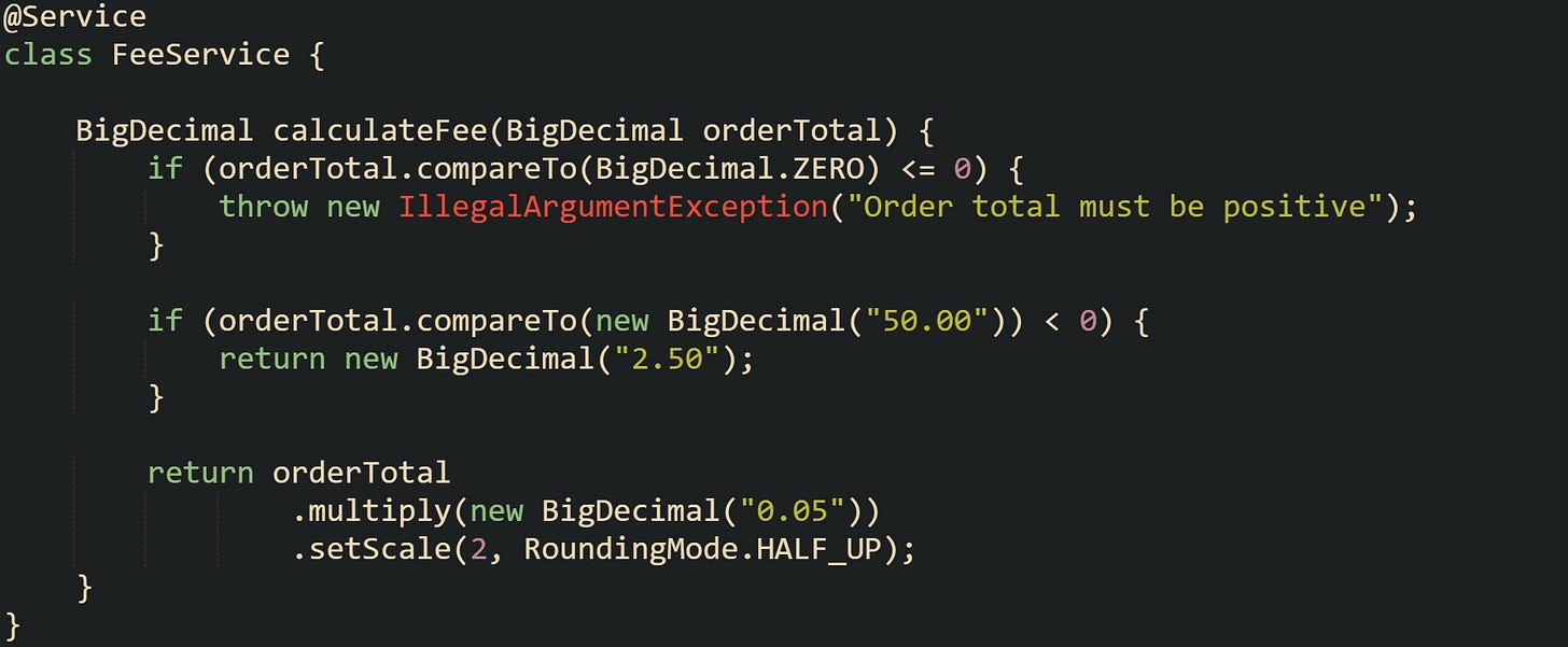 @Service class FeeService {      BigDecimal calculateFee(BigDecimal orderTotal) {         if (orderTotal.compareTo(BigDecimal.ZERO) <= 0) {             throw new IllegalArgumentException("Order total must be positive");         }          if (orderTotal.compareTo(new BigDecimal("50.00")) < 0) {             return new BigDecimal("2.50");         }          return orderTotal                 .multiply(new BigDecimal("0.05"))                 .setScale(2, RoundingMode.HALF_UP);     } }