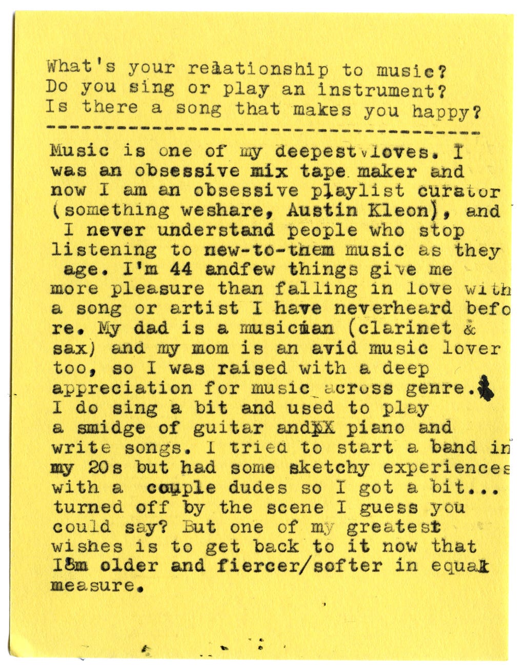 What’s your relationship to music? Do you sing or play an instrument? Is there a song that makes you happy?  Music is one of my deepest loves. I was an obsessive mix tape maker and now I am an obsessive playlist curator (something we share, Austin Kleon), and I never understand people who stop listening to new-to-them music as they age. I’m 44 and few things give me more pleasure than falling in love with a song or artist I have never heard before. My dad is a musician (clarinet & sax) and my mom is an avid music lover too, so I was raised with a deep appreciation for music across genre.  I do sing a bit and used to play a smidge of guitar and piano and write songs. I tried to start a band in my 20s but had some sketchy experiences with a couple dudes so I got a bit... turned off by the scene I guess you could say? But one of my greatest wishes is to get back to it now that I’m older and fiercer/softer in equal measure.