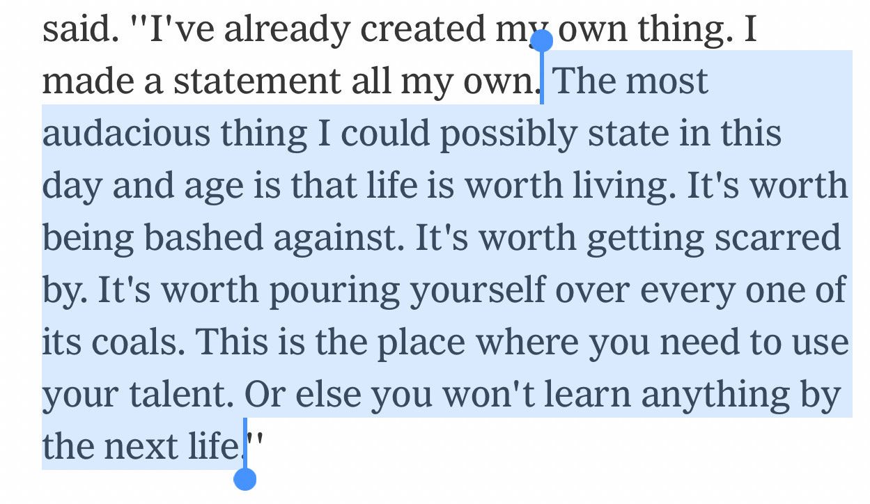 The most audacious thing I could possibly say in this day and age is that life is worth living. Its worth being bashed against. It's worth getting scarred by. It's worth pouring yourself over every one of its coals. This is the place where you need to use your talent. Or else you won't learn anything by the next life The most audacious thing I could possibly say in this day and age is that life is worth living. Its worth being bashed against. It's worth getting scarred by. It's worth pouring yourself over every one of its coals. This is the place where you need to use your talent. Or else you won't learn anything by the next life