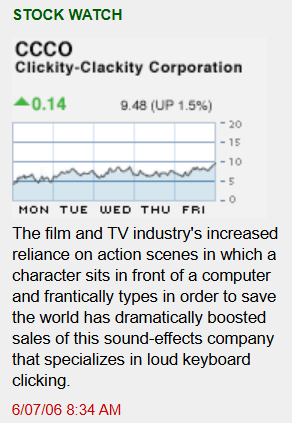 [Image shows a satirical "Stock Watch" feature with a line chart showing a slightly upward trend, y-axis ranging from 0 to 20, x-axis labeled MON through FRI];  STOCK WATCH;  CCCO; Clickity-Clackity Corporation;  ▲0.14; 9.48 (UP 1.5%);  The film and TV industry's increased reliance on action scenes in which a character sits in front of a computer and frantically types in order to save the world has dramatically boosted sales of this sound-effects company that specializes in loud keyboard clicking.;  6/07/06 8:34 AM
