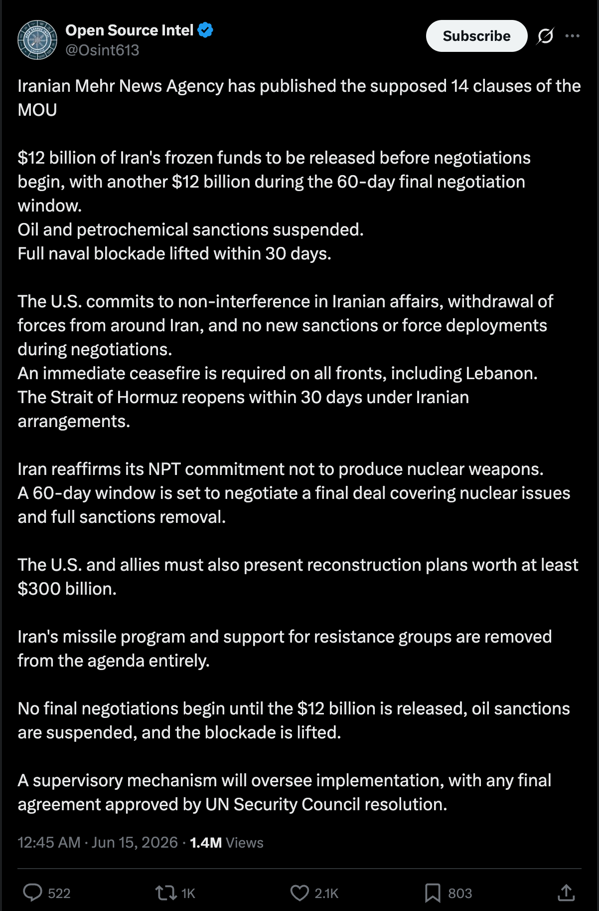 OpenSourceIntel on Twitter: Iranian Mehr News Agency has published the supposed 14 clauses of the MOU $12 billion of Iran's frozen funds to be released before negotiations begin, with another $12 billion during the 60-day final negotiation window. Oil and petrochemical sanctions suspended. Full naval blockade lifted within 30 days. The U.S. commits to non-interference in Iranian affairs, withdrawal of forces from around Iran, and no new sanctions or force deployments during negotiations. An immediate ceasefire is required on all fronts, including Lebanon. The Strait of Hormuz reopens within 30 days under Iranian arrangements. Iran reaffirms its NPT commitment not to produce nuclear weapons. A 60-day window is set to negotiate a final deal covering nuclear issues and full sanctions removal. The U.S. and allies must also present reconstruction plans worth at least $300 billion. Iran's missile program and support for resistance groups are removed from the agenda entirely. No final negotiations begin until the $12 billion is released, oil sanctions are suspended, and the blockade is lifted. A supervisory mechanism will oversee implementation, with any final agreement approved by UN Security Council resolution. OpenSourceIntel on Twitter: Iranian Mehr News Agency has published the supposed 14 clauses of the MOU $12 billion of Iran's frozen funds to be released before negotiations begin, with another $12 billion during the 60-day final negotiation window. Oil and petrochemical sanctions suspended. Full naval blockade lifted within 30 days. The U.S. commits to non-interference in Iranian affairs, withdrawal of forces from around Iran, and no new sanctions or force deployments during negotiations. An immediate ceasefire is required on all fronts, including Lebanon. The Strait of Hormuz reopens within 30 days under Iranian arrangements. Iran reaffirms its NPT commitment not to produce nuclear weapons. A 60-day window is set to negotiate a final deal covering nuclear issues and full sanctions removal. The U.S. and allies must also present reconstruction plans worth at least $300 billion. Iran's missile program and support for resistance groups are removed from the agenda entirely. No final negotiations begin until the $12 billion is released, oil sanctions are suspended, and the blockade is lifted. A supervisory mechanism will oversee implementation, with any final agreement approved by UN Security Council resolution.