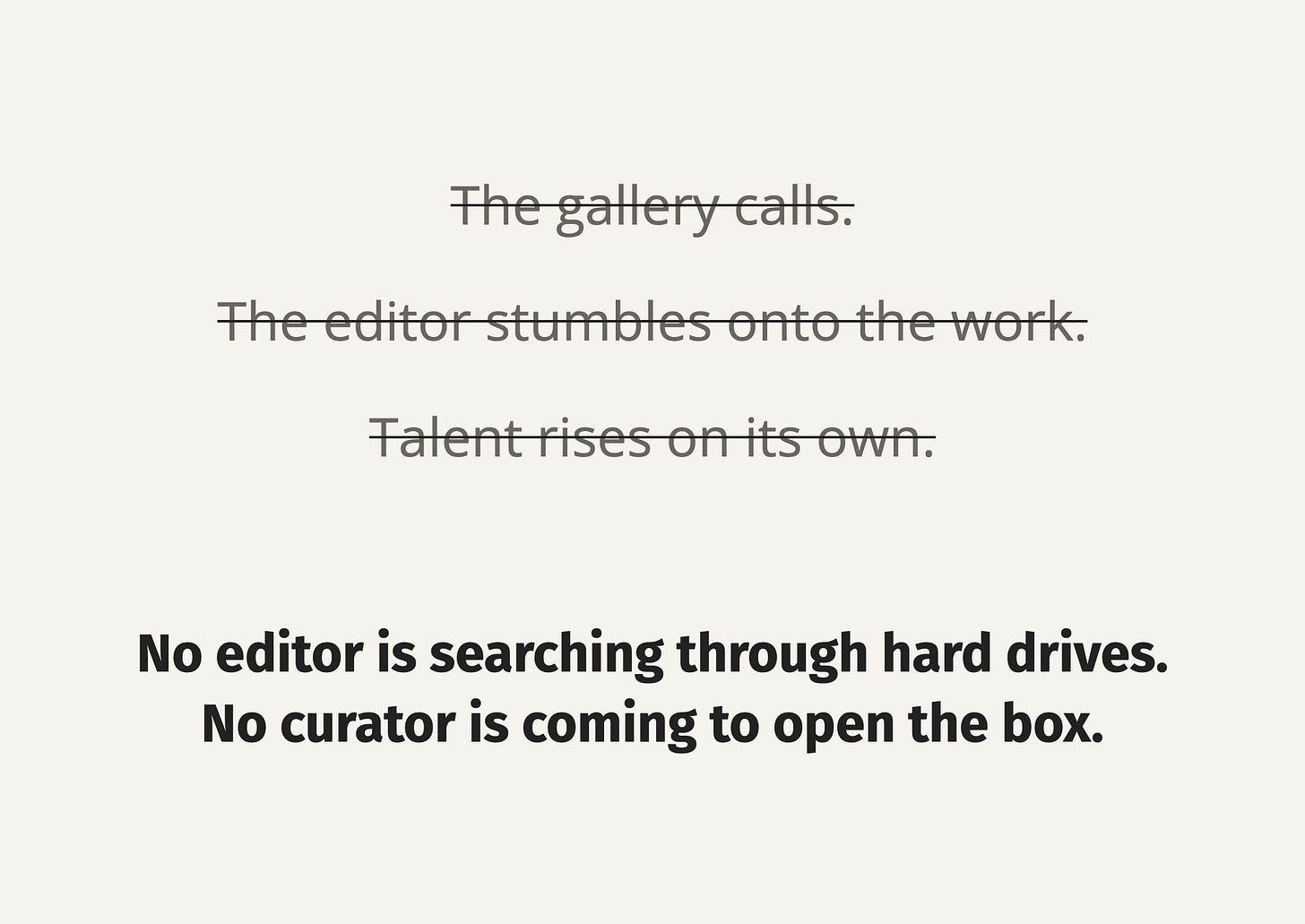 Three statements are crossed out: “The gallery calls,” “The editor stumbles onto the work,” and “Talent rises on its own.” Below, bold text reads: “No editor is searching through hard drives. No curator is coming to open the box.” Three statements are crossed out: “The gallery calls,” “The editor stumbles onto the work,” and “Talent rises on its own.” Below, bold text reads: “No editor is searching through hard drives. No curator is coming to open the box.”