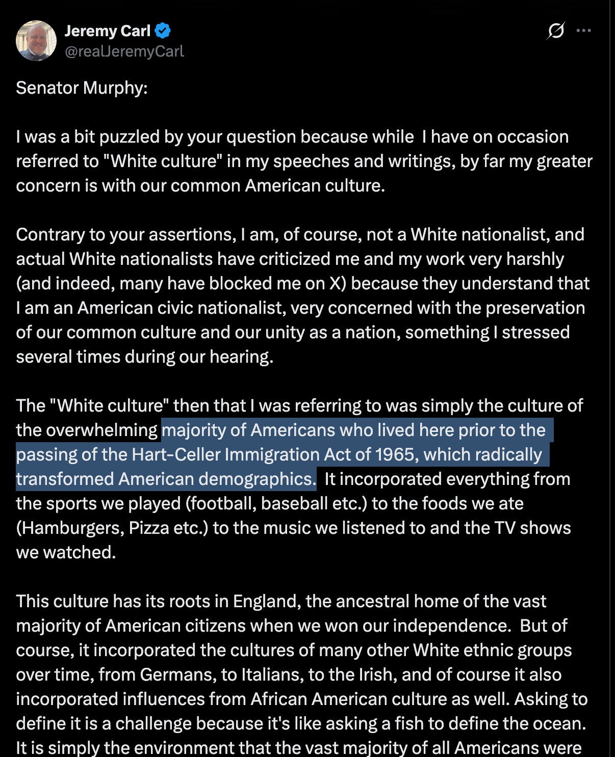 Senator Murphy: I was a bit puzzled by your question because while I have on occasion referred to "White culture" in my speeches and writings, by far my greater concern is with our common American culture. Contrary to your assertions, I am, of course, not a White nationalist, and actual White nationalists have criticized me and my work very harshly (and indeed, many have blocked me on X) because they understand that I am an American civic nationalist, very concerned with the preservation of our common culture and our unity as a nation, something I stressed several times during our hearing. The "White culture" then that I was referring to was simply the culture of the overwhelming majority of Americans who lived here prior to the passing of the Hart-Celler Immigration Act of 1965, which radically transformed American demographics. It incorporated everything from the sports we played (football, baseball etc.) to the foods we ate (Hamburgers, Pizza etc.) to the music we listened to and the TV shows we watched. This culture has its roots in England, the ancestral home of the vast majority of American citizens when we won our independence. But of course, it incorporated the cultures of many other White ethnic groups over time, from Germans, to Italians, to the Irish, and of course it also incorporated influences from African American culture as well. Asking to define it is a challenge because it's like asking a fish to define the ocean. It is simply the environment that the vast majority of all Americans were