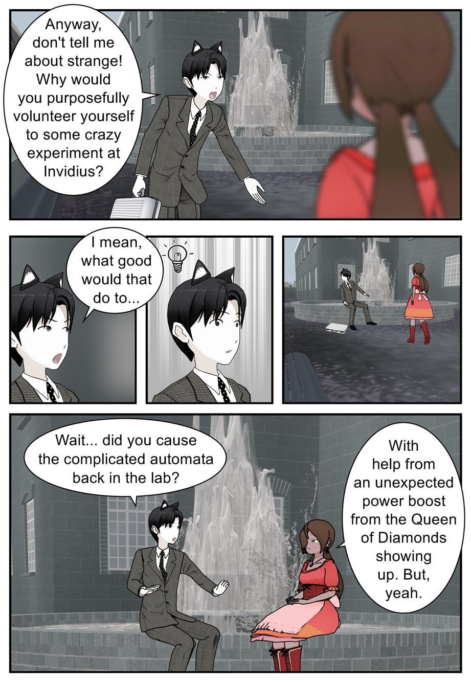 Anyway, don't tell me about strange! Why would you purposefully volunteer yourself to some crazy experiment at Invidius? I mean, what good would that do to... Wait... did you cause the complicated automata back in the lab? With help from an unexpected power boost from the Queen of Diamonds showing up. But, yeah.