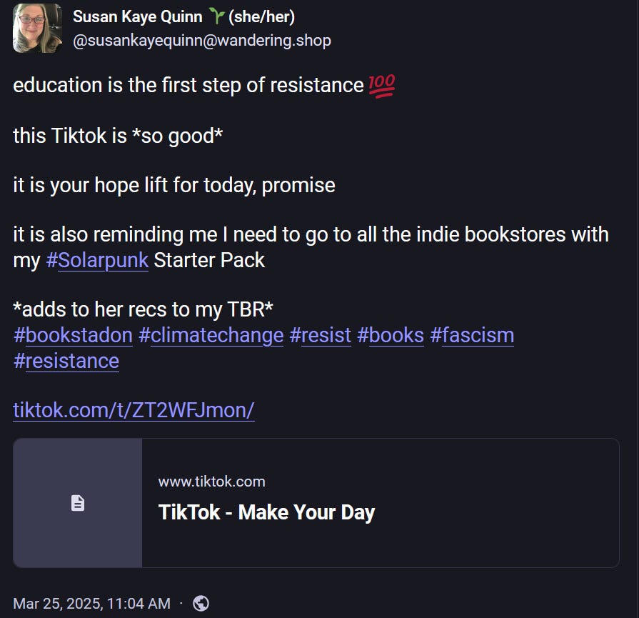 Sue is Writing Solarpunk 🌞🌱 @susankayequinn@wandering.shop education is the first step of resistance 💯 this Tiktok is *so good* it is your hope lift for today, promise it is also reminding me I need to go to all the indie bookstores with my #Solarpunk Starter Pack *adds to her recs to my TBR* #bookstadon #climatechange #resist #books #fascism #resistance https://www. tiktok.com/t/ZT2WFJmon/ www.tiktok.com TikTok - Make Your Day Mar 25, 2025, 11:04 AM Sue is Writing Solarpunk 🌞🌱 @susankayequinn@wandering.shop education is the first step of resistance 💯 this Tiktok is *so good* it is your hope lift for today, promise it is also reminding me I need to go to all the indie bookstores with my #Solarpunk Starter Pack *adds to her recs to my TBR* #bookstadon #climatechange #resist #books #fascism #resistance https://www. tiktok.com/t/ZT2WFJmon/ www.tiktok.com TikTok - Make Your Day Mar 25, 2025, 11:04 AM
