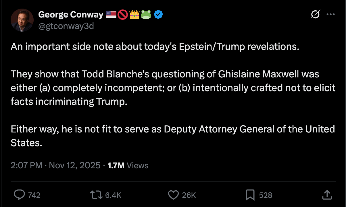George Conway: An important side note about today's Epstein/Trump revelations. They show that Todd Blanche's questioning of Ghislaine Maxwell was either (a) completely incompetent; or (b) intentionally crafted not to elicit facts incriminating Trump. Either way, he is not fit to serve as Deputy Attorney General of the United States. George Conway: An important side note about today's Epstein/Trump revelations. They show that Todd Blanche's questioning of Ghislaine Maxwell was either (a) completely incompetent; or (b) intentionally crafted not to elicit facts incriminating Trump. Either way, he is not fit to serve as Deputy Attorney General of the United States.