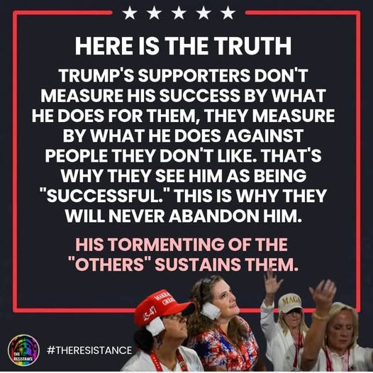 May be an image of 4 people and text that says 'HERE IS THE TRUTH TRUMP'S SUPPORTERS DON'T MEASURE HIS SUCCESS B WHAT HE DOES FOR THEM, THEY MEASURE BY WHAT HE DOES AGAINST PEOPLE THEY DON'T LIKE. THAT'S WHY TEY SEE HIM AS BEING "SUCCESSFUL." THIS IS WHY Y WILL NEVER ABANDON HM. HIS TORMENTING OF THE "OTHERS" SUSTAINS THEM. MAKE 优保美 MAGA RESISEANCE #THERESISTANCE'