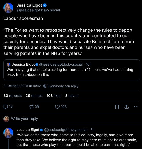 A bluesky post from the Guardian’s Jessica Elgot: “Worth saying that despite asking for more than 12 hours we’ve had nothing back from Labour on this.” She quoted that 13 hours later to say “Labour spokesman: The Tories want to retroactively change the rules to deport people who have been in this country and contributed to our society for decades. They would separate British children from their parents and expel doctors and nurses who have been serving patients in the NHS for years. We welcome those who come to this country, legally, and give more than they wake. We believe the right to stay here must not be automatic but that those people who play their part should be able to earn that right.”
