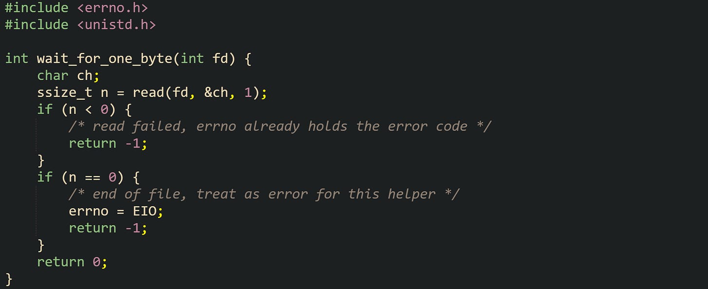 #include <errno.h> #include <unistd.h>  int wait_for_one_byte(int fd) {     char ch;     ssize_t n = read(fd, &ch, 1);     if (n < 0) {         /* read failed, errno already holds the error code */         return -1;     }     if (n == 0) {         /* end of file, treat as error for this helper */         errno = EIO;         return -1;     }     return 0; }