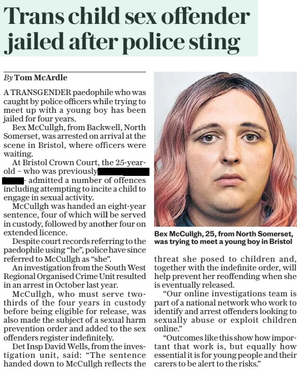 Trans child sex offender jailed after police sting •	The Daily Telegraph - Saturday •	15 Feb 2025 •	By Tom McArdle  Bex McCullgh, 25, from North Somerset, was trying to meet a young boy in Bristol A TRANSGENDER paedophile who was caught by police officers while trying to meet up with a young boy has been jailed for four years. Bex McCullgh, from Backwell, North Somerset, was arrested on arrival at the scene in Bristol, where officers were waiting. At Bristol Crown Court, the 25-yearold – who was previously called redacted – admitted a number of offences including attempting to incite a child to engage in sexual activity. McCullgh was handed an eight-year sentence, four of which will be served in custody, followed by another four on extended licence. Despite court records referring to the paedophile using “he”, police have since referred to McCullgh as “she”. An investigation from the South West Regional Organised Crime Unit resulted in an arrest in October last year. McCullgh, who must serve twothirds of the four years in custody before being eligible for release, was also made the subject of a sexual harm prevention order and added to the sex offenders register indefinitely. Det Insp David Wells, from the investigation unit, said: “The sentence handed down to McCullgh reflects the threat she posed to children and, together with the indefinite order, will help prevent her reoffending when she is eventually released. “Our online investigations team is part of a national network who work to identify and arrest offenders looking to sexually abuse or exploit children online.” “Outcomes like this show how important that work is, but equally how essential it is for young people and their carers to be alert to the risks.” Article Name:Trans child sex offender jailed after police sting Publication:The Daily Telegraph - Saturday Author:By Tom McArdle Start Page:6 End Page:6