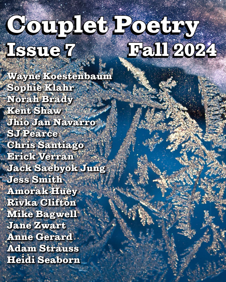A poster for Couplet Poetry Issue 7 Fall 2024, with a night sky and icy floral designs and the following list of names: Wayne Koestenbaum Sophie Klahr Norah Brady Kent Shaw Jhio Jan Navarro SJ Pearce Chris Santiago Erick Verran Jack Saebyok Jung Jess Smith Amorak Huey Rivka Clifton Mike Bagwell Jane Zwart Anne Gerard Adam Strauss Heidi Seaborn