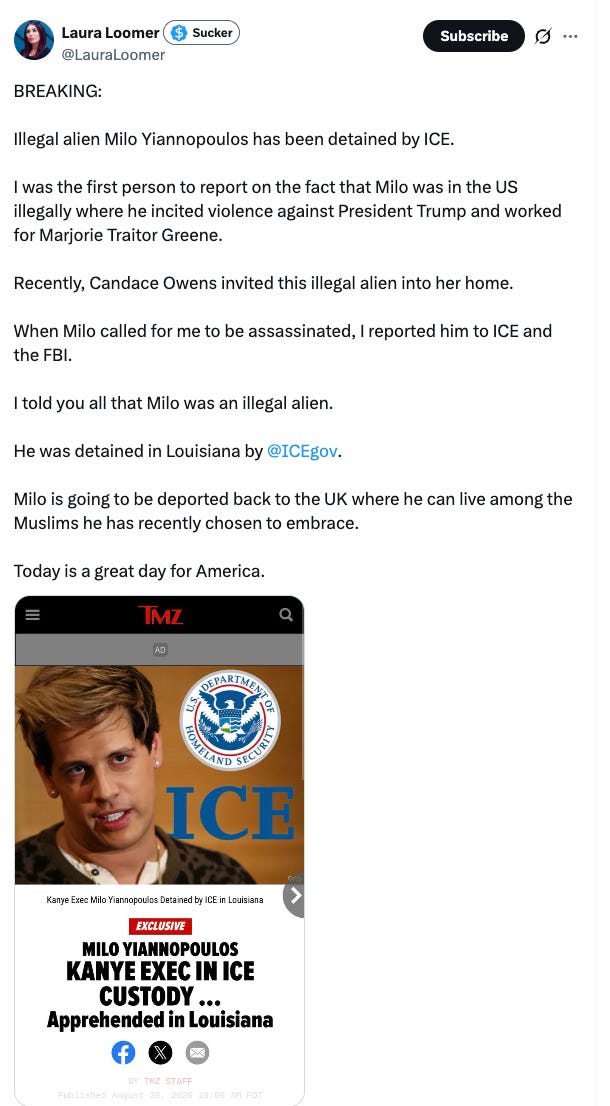 BREAKING: Illegal alien Milo Yiannopoulos has been detained by ICE. I was the first person to report on the fact that Milo was in the US illegally where he incited violence against President Trump and worked for Marjorie Traitor Greene. Recently, Candace Owens invited this illegal alien into her home. When Milo called for me to be assassinated, I reported him to ICE and the FBI. I told you all that Milo was an illegal alien. He was detained in Louisiana by @ICEgov . Milo is going to be deported back to the UK where he can live among the Muslims he has recently chosen to embrace. Today is a great day for America. BREAKING: Illegal alien Milo Yiannopoulos has been detained by ICE. I was the first person to report on the fact that Milo was in the US illegally where he incited violence against President Trump and worked for Marjorie Traitor Greene. Recently, Candace Owens invited this illegal alien into her home. When Milo called for me to be assassinated, I reported him to ICE and the FBI. I told you all that Milo was an illegal alien. He was detained in Louisiana by @ICEgov . Milo is going to be deported back to the UK where he can live among the Muslims he has recently chosen to embrace. Today is a great day for America.