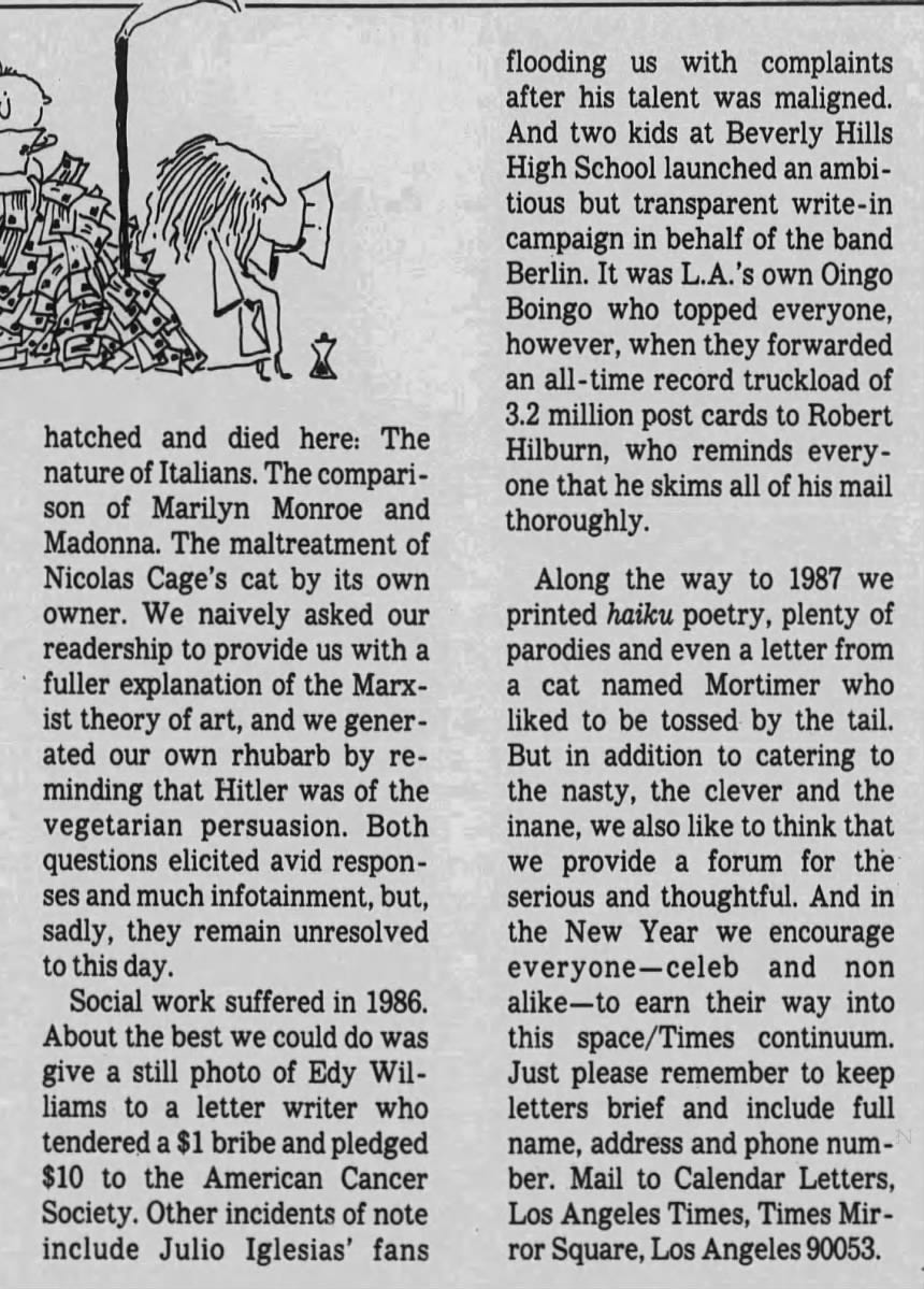 YEAR OF THE CELEBRITY n the real world, pundits and editorial writers wrestled with such weighty issues as tax plans, trade deficits and assorted geopolitical contraversies. But on the Calendar Letters Page, 1986 was the Year of the Celebrity. Exercising their First Amendment writes in Calendar this year -along with about 700 others whose weekly inveighings, whinings or mindless mentionings challenged, enlightened and entertained us -were the likes of Carol Burnett, Lenny Bernstein, Fred Willard, Steve Allen and Britt Ekland, who co-signed with her husband, ex-Stray Cat Slim Jim Phantom. Sean Penn wrote in defense of his fellow Brat Packers and again to propose that the Calendar staff take -screen roles in The Times' in ads. And we also heard from "Miami Vice" creator Anthony Yerkovich, playwright Donald Freed, actors Philip Truex and Jeff Corey, L.A. Philharmonic boss Ernest Fleischmann, L.A. Theatre Center head Bill Bushnell and U.S.A. for Africa CEO Ken Kragen, a repeater from 1985. Even reps for Sinatra, Tina Turner, Michael Jackson, "Miami Vice" guy Michael Mann and Anthony Yerkovich joined the fun, with Mann and Yerkovich's rep each making the point that it was Yerkovich who created "Miami Vice." But it wasn't all star stuff. Hollywood's Burningest Issues were debated: the faults of "The Color Purple," the merits of "Blue Velvet" and the sins of colorization, a flap that continues still. Feministic misinterpretations of "Aliens." Hollywood's stereotyping of Arabs. There were the perennials- what to do with the Oscars, the Grammies and Springsteen. But some issues were YEAR OF THE CELEBRITY n the real world, pundits and editorial writers wrestled with such weighty issues as tax plans, trade deficits and assorted geopolitical contraversies. But on the Calendar Letters Page, 1986 was the Year of the Celebrity. Exercising their First Amendment writes in Calendar this year -along with about 700 others whose weekly inveighings, whinings or mindless mentionings challenged, enlightened and entertained us -were the likes of Carol Burnett, Lenny Bernstein, Fred Willard, Steve Allen and Britt Ekland, who co-signed with her husband, ex-Stray Cat Slim Jim Phantom. Sean Penn wrote in defense of his fellow Brat Packers and again to propose that the Calendar staff take -screen roles in The Times' in ads. And we also heard from "Miami Vice" creator Anthony Yerkovich, playwright Donald Freed, actors Philip Truex and Jeff Corey, L.A. Philharmonic boss Ernest Fleischmann, L.A. Theatre Center head Bill Bushnell and U.S.A. for Africa CEO Ken Kragen, a repeater from 1985. Even reps for Sinatra, Tina Turner, Michael Jackson, "Miami Vice" guy Michael Mann and Anthony Yerkovich joined the fun, with Mann and Yerkovich's rep each making the point that it was Yerkovich who created "Miami Vice." But it wasn't all star stuff. Hollywood's Burningest Issues were debated: the faults of "The Color Purple," the merits of "Blue Velvet" and the sins of colorization, a flap that continues still. Feministic misinterpretations of "Aliens." Hollywood's stereotyping of Arabs. There were the perennials- what to do with the Oscars, the Grammies and Springsteen. But some issues were