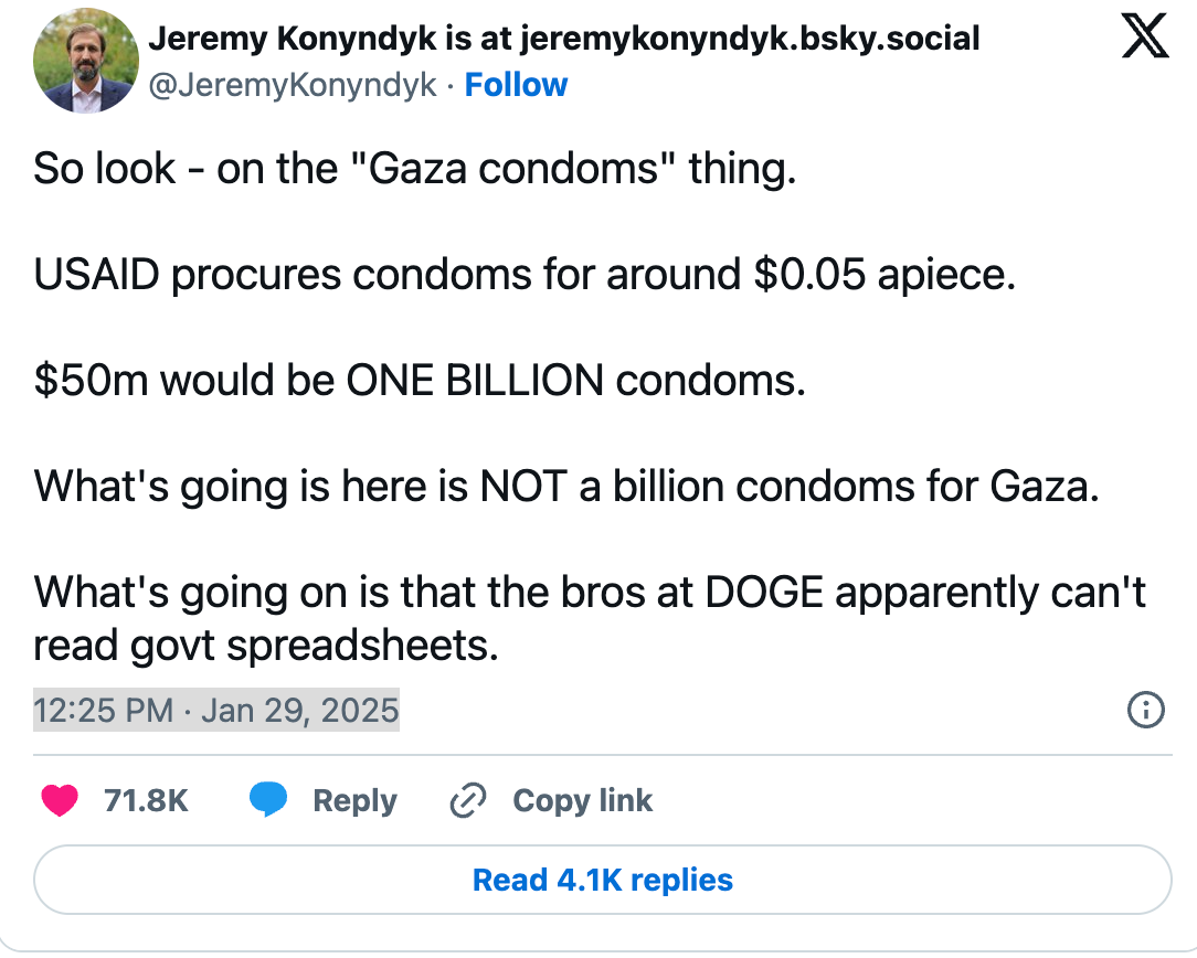 So look - on the "Gaza condoms" thing. USAID procures condoms for around $0.05 apiece. $50m would be ONE BILLION condoms. What's going is here is NOT a billion condoms for Gaza. What's going on is that the bros at DOGE apparently can't read govt spreadsheets. So look - on the "Gaza condoms" thing. USAID procures condoms for around $0.05 apiece. $50m would be ONE BILLION condoms. What's going is here is NOT a billion condoms for Gaza. What's going on is that the bros at DOGE apparently can't read govt spreadsheets.