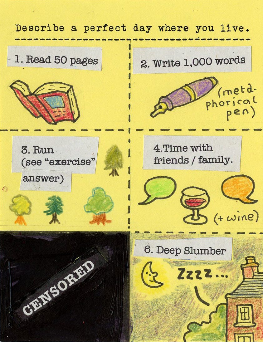 Describe a perfect day where you live. 1. Read 50 pages 2. Write 1,000 words (meta-phorical pen) 3. Run (see