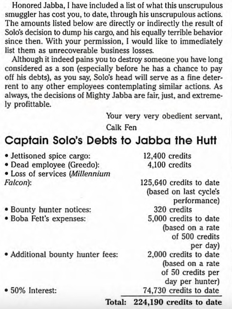 TEXT OF MEMO: Honored Jabba, I have included a list of what this unscrupulous smuggler has cost you, to date, through his unscrupulous actions.  [PARAGRAPH BREAK]  The amounts listed below are directly or indirectly the result of Solo's decision to dump his cargo, and his equally terrible behavior since then. With your permission, I would like to immediately list them as unrecoverable business losses.  [PARAGRAPH BREAK]  Although it indeed pains you to destroy someone you have long considered as a son (especially before he has a chance to pay off his debts), as you say, Solo's head will serve as a fine deterrent to any other employees contemplating similar actions. As always, the decisions of Mighty Jabba are fair, just, and extremely profitable. [PARAGRAPH BREAK]  Your very very obedient servant, Calk Fen [PARAGRAPH BREAK]  ITEMIZED ACCOUNTING LIST TITLE:Captain Solo's Debts to Jabba the Hutt ITEMIZED ACCOUNTING LIST BEGINS:• Jettisoned spice cargo: 12,400 credits • Dead employee (Greedo): 4,100 credits • Loss of services (Millennium Falcon): 125,640 credits to date (based on last cycle's performance) • ﻿﻿Bounty hunter notices: 320 credits • Boba Fett's expenses: 5,000 credits to date (based on a rate of 500 credits per day) • Additional bounty hunter fees: 2,000 credits to date (based on a rate of 50 credits per day per hunter) • 50% Interest:74,730 credits to date TOTAL: 224,190 credits to date