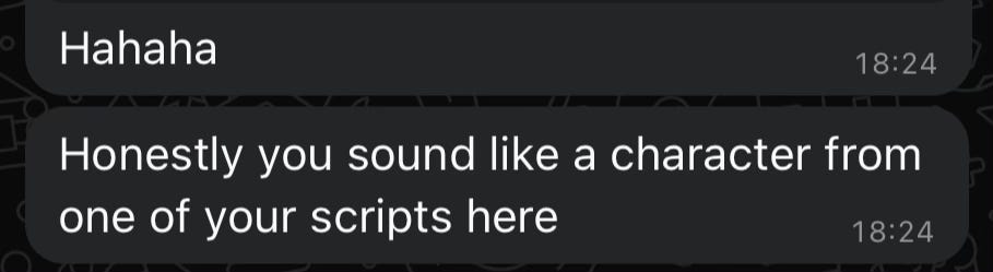 A screenshot from WhatsApp. There are two message bubbles, with white text on a dark background. The first bubble says: "Hahaha". The second bubble says: "Honestly you sound like a character from one of your scripts here".