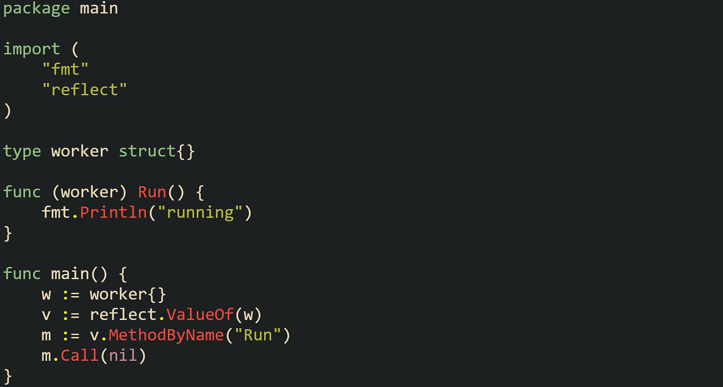 package main import ( "fmt" "reflect" ) type worker struct{} func (worker) Run() { fmt.Println("running") } func main() { w := worker{} v := reflect.ValueOf(w) m := v.MethodByName("Run") m.Call(nil) } package main import ( "fmt" "reflect" ) type worker struct{} func (worker) Run() { fmt.Println("running") } func main() { w := worker{} v := reflect.ValueOf(w) m := v.MethodByName("Run") m.Call(nil) }