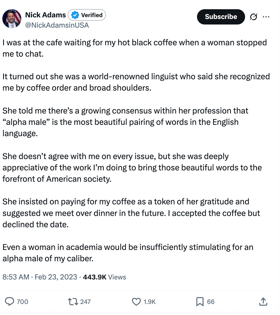 I was at the cafe waiting for my hot black coffee when a woman stopped me to chat. It turned out she was a world-renowned linguist who said she recognized me by coffee order and broad shoulders. She told me there’s a growing consensus within her profession that “alpha male” is the most beautiful pairing of words in the English language. She doesn’t agree with me on every issue, but she was deeply appreciative of the work I’m doing to bring those beautiful words to the forefront of American society. She insisted on paying for my coffee as a token of her gratitude and suggested we meet over dinner in the future. I accepted the coffee but declined the date. Even a woman in academia would be insufficiently stimulating for an alpha male of my caliber. I was at the cafe waiting for my hot black coffee when a woman stopped me to chat. It turned out she was a world-renowned linguist who said she recognized me by coffee order and broad shoulders. She told me there’s a growing consensus within her profession that “alpha male” is the most beautiful pairing of words in the English language. She doesn’t agree with me on every issue, but she was deeply appreciative of the work I’m doing to bring those beautiful words to the forefront of American society. She insisted on paying for my coffee as a token of her gratitude and suggested we meet over dinner in the future. I accepted the coffee but declined the date. Even a woman in academia would be insufficiently stimulating for an alpha male of my caliber.