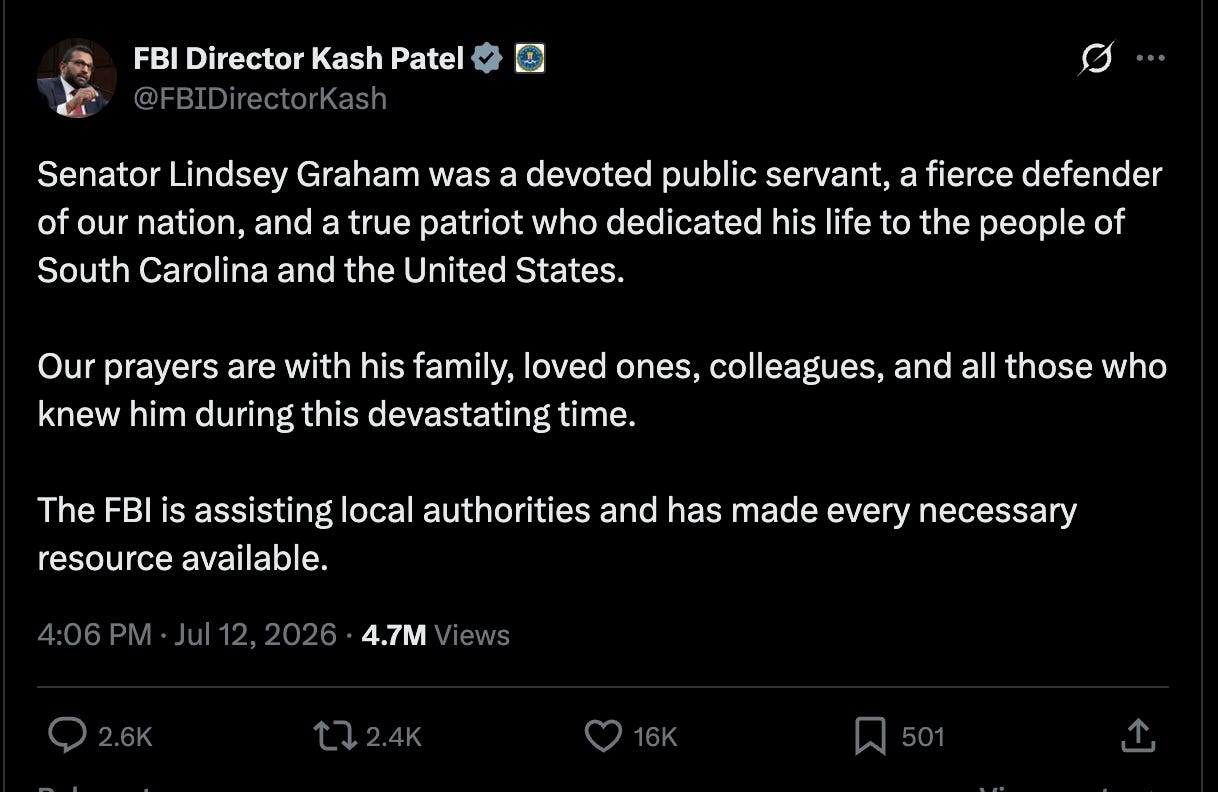 Kash: Senator Lindsey Graham was a devoted public servant, a fierce defender of our nation, and a true patriot who dedicated his life to the people of South Carolina and the United States.  Our prayers are with his family, loved ones, colleagues, and all those who knew him during this devastating time.  The FBI is assisting local authorities and has made every necessary resource available.