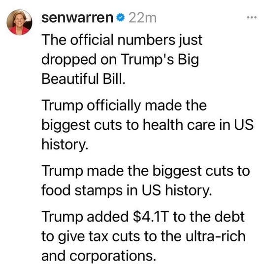 May be an image of 1 person and text that says '22m senwarren The official numbers just dropped on Trump's Big Beautiful Bill. Bill. Trump officially made the biggest cuts to health care in US history. Trump made the biggest cuts to food stamps in US history. Trump added $4.1T to the debt to give tax cuts to the ultra-rich and corporations.'