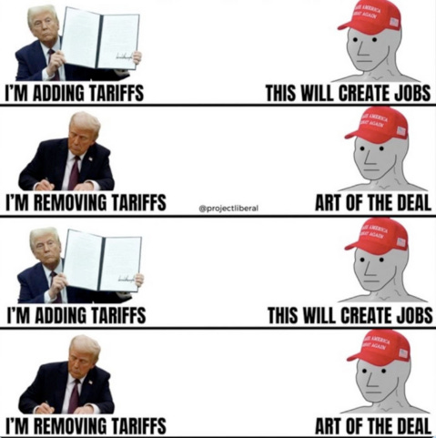 Trump: "I'm adding Tariffs"
MAGA NPC: "This will create jobs"

Trump: "I'm removing Tariffs"
MAGA NPC: "Art of the deal"

Trump: "I'm adding Tariffs"
MAGA NPC: "This will create jobs"

Trump: "I'm removing Tariffs"
MAGA NPC: "Art of the deal"