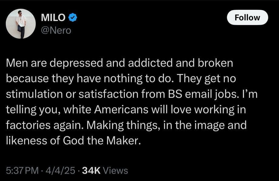 Men are depressed and addicted and broken because they have nothing to do. They get no stimulation or satisfaction from BS email jobs. I'm telling you, white Americans will love working in factories again. Making things, in the image and likeness of God the Maker. Men are depressed and addicted and broken because they have nothing to do. They get no stimulation or satisfaction from BS email jobs. I'm telling you, white Americans will love working in factories again. Making things, in the image and likeness of God the Maker.