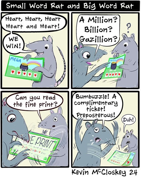 Small Word Rat rubs off the lottery ticket and it’s all hearts. “We win!” says Small Word Rat. Big Word Rat says, “ A Million? Billion? Gazillion?” Small Word Rat says, “Can you read the fine print?” Big Word Rat reads the ticket and get’s upset. “Bumbuzzle! A complimentary ticket! Preposterous.”