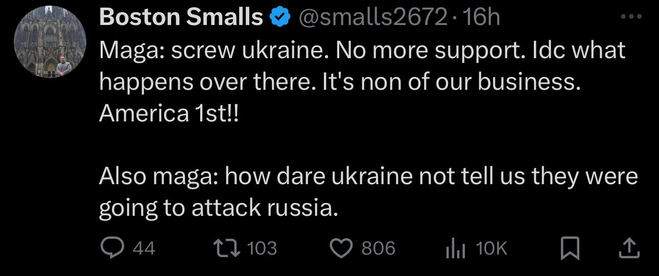 May be a Twitter screenshot of text that says 'Boston Smalls @smalls2672 16h Maga: screw ukraine. No more support. ldc what happens over there. It's non of our business. America 1st!! Also maga: how dare ukraine not tell us they were going to attack russia. L7 103 806'