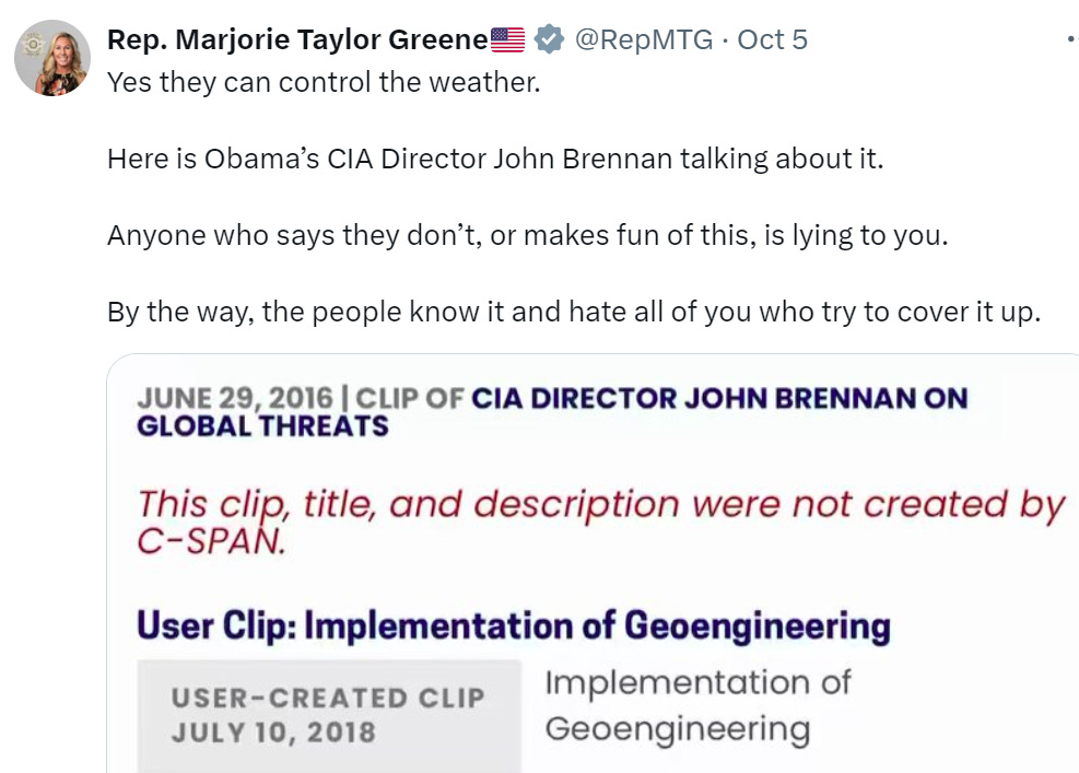 MTG: "Yes they can control the weather. Here is Obama’s CIA Director John Brennan talking abou tit. Anyone who says they don’t, or makes fun of this, is lying to you. By the wayk the people know it and hate all of you who try to cover it up." MTG: "Yes they can control the weather. Here is Obama’s CIA Director John Brennan talking abou tit. Anyone who says they don’t, or makes fun of this, is lying to you. By the wayk the people know it and hate all of you who try to cover it up."