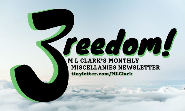 The title of this newsletter, 3reedom! M L Clark's Monthly Miscellanies Newsletter, with a link to the TinyLetter page, in bold black with green highlights, hovering in a pale blue sky over the cloudline. Dramatic? I hope so! The title of this newsletter, 3reedom! M L Clark's Monthly Miscellanies Newsletter, with a link to the TinyLetter page, in bold black with green highlights, hovering in a pale blue sky over the cloudline. Dramatic? I hope so!