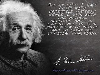 Albert Einstein quotation: All my life I have dealt with objective matters; hence I lack both the natural aptitude and the experience to deal properly with people and to carry out official functions. Albert Einstein quotation: All my life I have dealt with objective matters; hence I lack both the natural aptitude and the experience to deal properly with people and to carry out official functions.