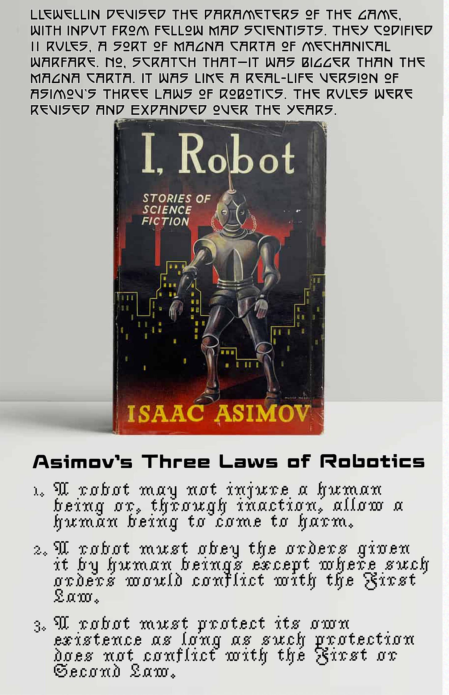 Page 4 of Pop Cultural Precursors zine Issue #2. It tells the story of the world’s first robot competition, the Critter Crunch. | Photo of a vintage hardback version of I, Robot: Stories of Science Fiction by Isaac Asimov. | Text reads: “Llewellin devised the parameters of the game, with input from fellow members of the Denver Mad Scientists Club. They codified 11 rules, a sort of Magna Carta of mechanical warfare. (No, scratch that, it was bigger than the Magna Carta: It was like a real-life version of Asimov’s Three Laws of Robotics.) The laws Asimov devised: 1. A robot may not injure a human being or, through inaction, allow a human being to come to harm. 2. A robot must obey the orders given it by human beings except where such orders would conflict with the First Law. 3. A robot must protect its own existence as long as such protection does not conflict with the First or Second Law.” Page 4 of Pop Cultural Precursors zine Issue #2. It tells the story of the world’s first robot competition, the Critter Crunch. | Photo of a vintage hardback version of I, Robot: Stories of Science Fiction by Isaac Asimov. | Text reads: “Llewellin devised the parameters of the game, with input from fellow members of the Denver Mad Scientists Club. They codified 11 rules, a sort of Magna Carta of mechanical warfare. (No, scratch that, it was bigger than the Magna Carta: It was like a real-life version of Asimov’s Three Laws of Robotics.) The laws Asimov devised: 1. A robot may not injure a human being or, through inaction, allow a human being to come to harm. 2. A robot must obey the orders given it by human beings except where such orders would conflict with the First Law. 3. A robot must protect its own existence as long as such protection does not conflict with the First or Second Law.”