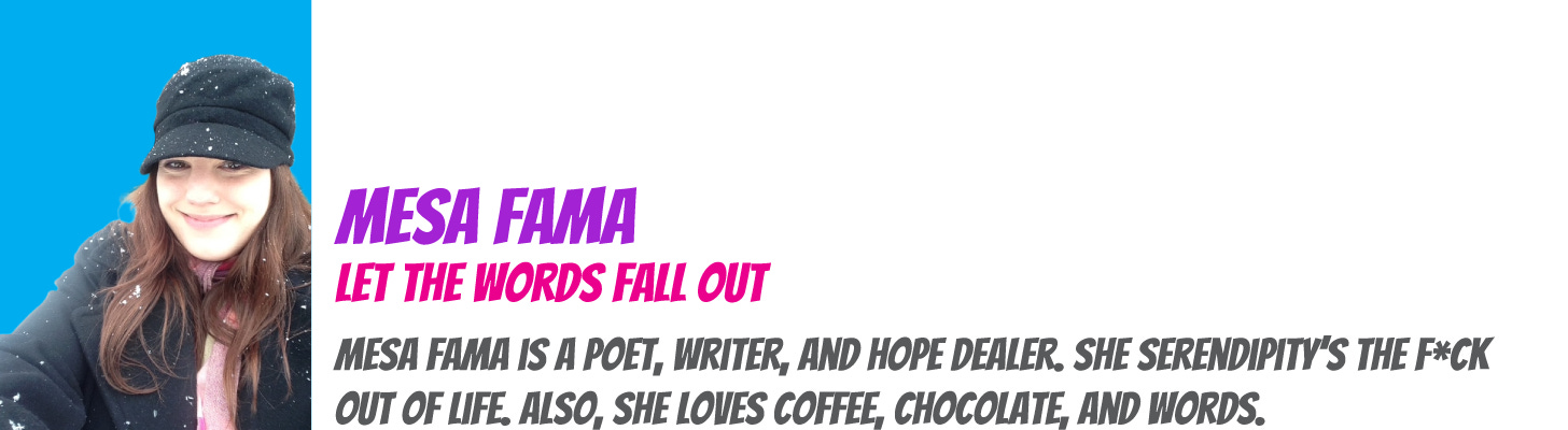 Mesa Fama is a poet, writer, and hope dealer. She serendipity’s the f*ck out of life. Also, she loves coffee, chocolate, and words. 