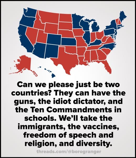 May be an image of map and text that says 'Can we please just be two countries? They can have the guns, the idiot dictator, and the Ten Commandments in schools. We'll take the immigrants, the vaccines, freedom of speech and religion, and diversity. threads.com/@borogranger'