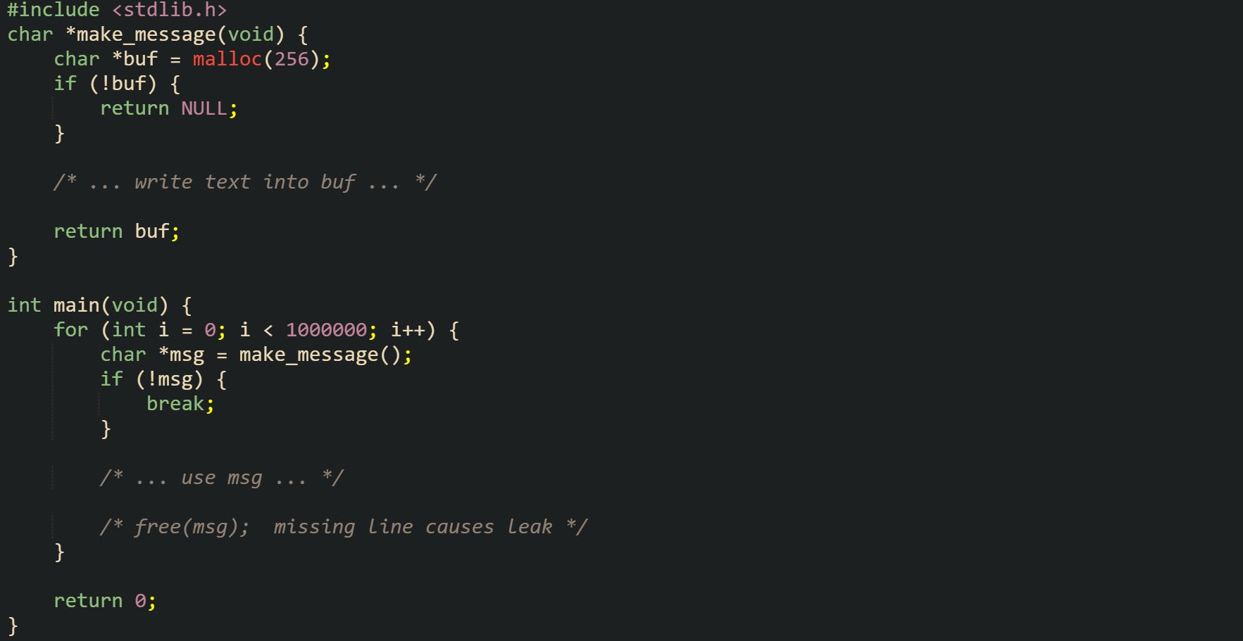#include <stdlib.h>  char *make_message(void) {     char *buf = malloc(256);     if (!buf) {         return NULL;     }      /* ... write text into buf ... */      return buf; }  int main(void) {     for (int i = 0; i < 1000000; i++) {         char *msg = make_message();         if (!msg) {             break;         }          /* ... use msg ... */          /* free(msg);  missing line causes leak */     }      return 0; }