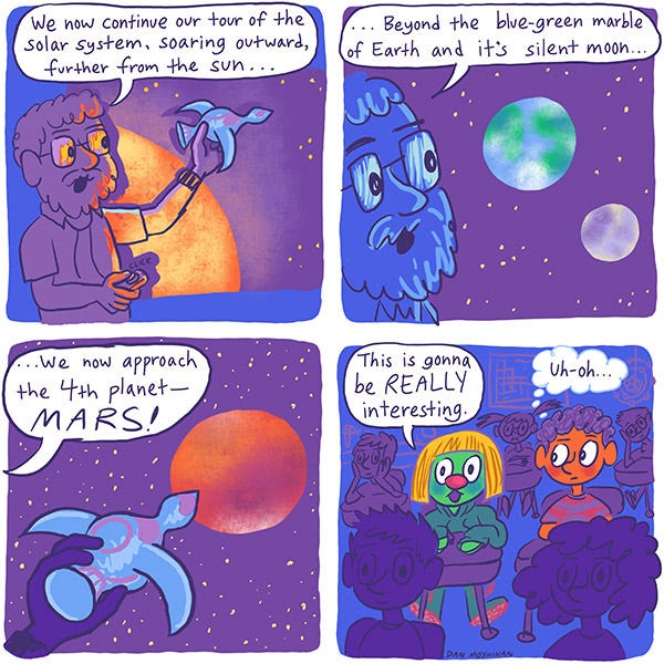 Mark and Zark. The science teacher says to the class, “We now continue our tour of the solar system, soaring outward further from the sun… beyond the blue-green marble of earth and its silent moon… We now approach the fourth planet-MARS!” Zark says, “This is going to be really interesting.” Mark thinks “Uh-oh.” Mark and Zark. The science teacher says to the class, “We now continue our tour of the solar system, soaring outward further from the sun… beyond the blue-green marble of earth and its silent moon… We now approach the fourth planet-MARS!” Zark says, “This is going to be really interesting.” Mark thinks “Uh-oh.”