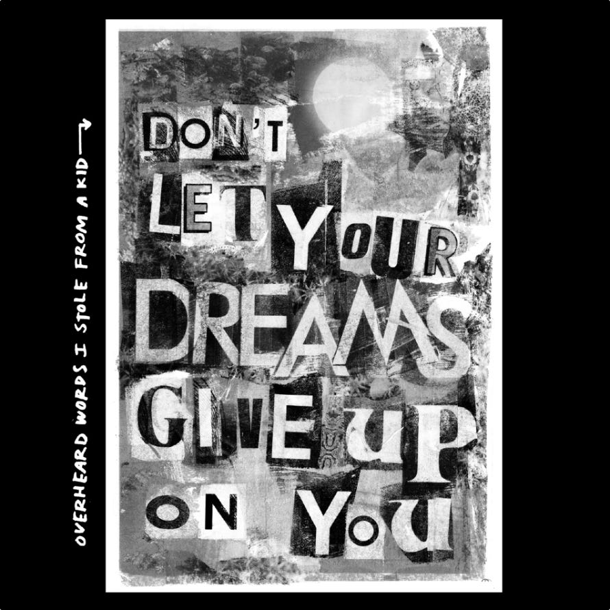 A grayscale, mixed-media collage on a black background. The central rectangular artwork features layered textures resembling torn paper, foliage, and a pale moon. Overlaid on this background are large, mismatched, ransom-note-style cutout letters that spell out the phrase, "DON'T LET YOUR DREAMS GIVE UP ON YOU". To the left of the collage, handwritten white text runs vertically with an arrow pointing toward the poster, reading: "OVERHEARD WORDS I STOLE FROM A KID". A grayscale, mixed-media collage on a black background. The central rectangular artwork features layered textures resembling torn paper, foliage, and a pale moon. Overlaid on this background are large, mismatched, ransom-note-style cutout letters that spell out the phrase, "DON'T LET YOUR DREAMS GIVE UP ON YOU". To the left of the collage, handwritten white text runs vertically with an arrow pointing toward the poster, reading: "OVERHEARD WORDS I STOLE FROM A KID".