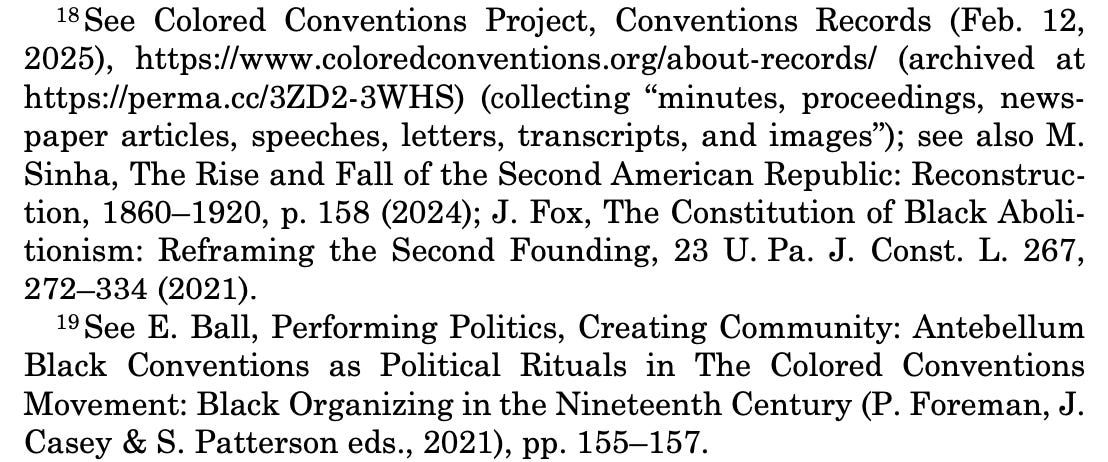 18 See Colored Conventions Project, Conventions Records (Feb. 12, 2025), https://www.coloredconventions.org/about-records/ (archived at https://perma.cc/3ZD2-3WHS) (collecting “minutes, proceedings, news- paper articles, speeches, letters, transcripts, and images”); see also M. Sinha, The Rise and Fall of the Second American Republic: Reconstruc- tion, 1860–1920, p. 158 (2024); J. Fox, The Constitution of Black Aboli- tionism: Reframing the Second Founding, 23 U. Pa. J. Const. L. 267, 272–334 (2021). 19 See E. Ball, Performing Politics, Creating Community: Antebellum Black Conventions as Political Rituals in The Colored Conventions Movement: Black Organizing in the Nineteenth Century (P. Foreman, J. Casey & S. Patterson eds., 2021), pp. 155–157. 18 See Colored Conventions Project, Conventions Records (Feb. 12, 2025), https://www.coloredconventions.org/about-records/ (archived at https://perma.cc/3ZD2-3WHS) (collecting “minutes, proceedings, news- paper articles, speeches, letters, transcripts, and images”); see also M. Sinha, The Rise and Fall of the Second American Republic: Reconstruc- tion, 1860–1920, p. 158 (2024); J. Fox, The Constitution of Black Aboli- tionism: Reframing the Second Founding, 23 U. Pa. J. Const. L. 267, 272–334 (2021). 19 See E. Ball, Performing Politics, Creating Community: Antebellum Black Conventions as Political Rituals in The Colored Conventions Movement: Black Organizing in the Nineteenth Century (P. Foreman, J. Casey & S. Patterson eds., 2021), pp. 155–157.