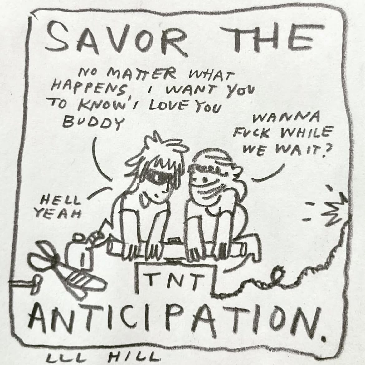 Panel six: savor the anticipation. Image: we see the friends in a wide shot. They are smiling co-conspiratorily one another as they grip the bars of a TNT device. We see a gas can, metal shears, and a small hammer laying beside them. The TNT box leads to a long fuse, about to explode. Our protagonist says, "no matter what happens, I want you to know I love you buddy." Their friend responds, "wanna fuck while we wait?" "Hell yeah," is the reply. Panel six: savor the anticipation. Image: we see the friends in a wide shot. They are smiling co-conspiratorily one another as they grip the bars of a TNT device. We see a gas can, metal shears, and a small hammer laying beside them. The TNT box leads to a long fuse, about to explode. Our protagonist says, "no matter what happens, I want you to know I love you buddy." Their friend responds, "wanna fuck while we wait?" "Hell yeah," is the reply.