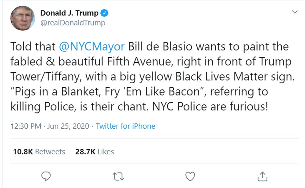 Trump tweet: "Told that @NYCMayor Bill de Blasio wants to paint the fabled & beautiful Fifth Avenue, right in front of Trump Tower/Tiffany, with a big yellow Black Lives Matter sign. "Pigs in a Blanket, Fry 'Em Like Bacon", referring to killing Police, is their chant. NYC Police are furious! Trump tweet: "Told that @NYCMayor Bill de Blasio wants to paint the fabled & beautiful Fifth Avenue, right in front of Trump Tower/Tiffany, with a big yellow Black Lives Matter sign. "Pigs in a Blanket, Fry 'Em Like Bacon", referring to killing Police, is their chant. NYC Police are furious!