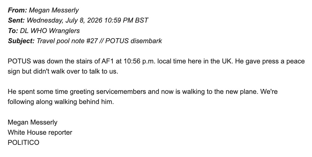From: Megan Messerly Sent: Wednesday, July 8, 2026 10:59 PM BST To: DL WHO Wranglers Subject: Travel pool note #27 // POTUS disembark POTUS was down the stairs of AF1 at 10:56 p.m. local time here in the UK. He gave press a peace sign but didn't walk over to talk to us. He spent some time greeting servicemembers and now is walking to the new plane. We're following along walking behind him. Megan Messerly White House reporter POLITICO From: Megan Messerly Sent: Wednesday, July 8, 2026 10:59 PM BST To: DL WHO Wranglers Subject: Travel pool note #27 // POTUS disembark POTUS was down the stairs of AF1 at 10:56 p.m. local time here in the UK. He gave press a peace sign but didn't walk over to talk to us. He spent some time greeting servicemembers and now is walking to the new plane. We're following along walking behind him. Megan Messerly White House reporter POLITICO