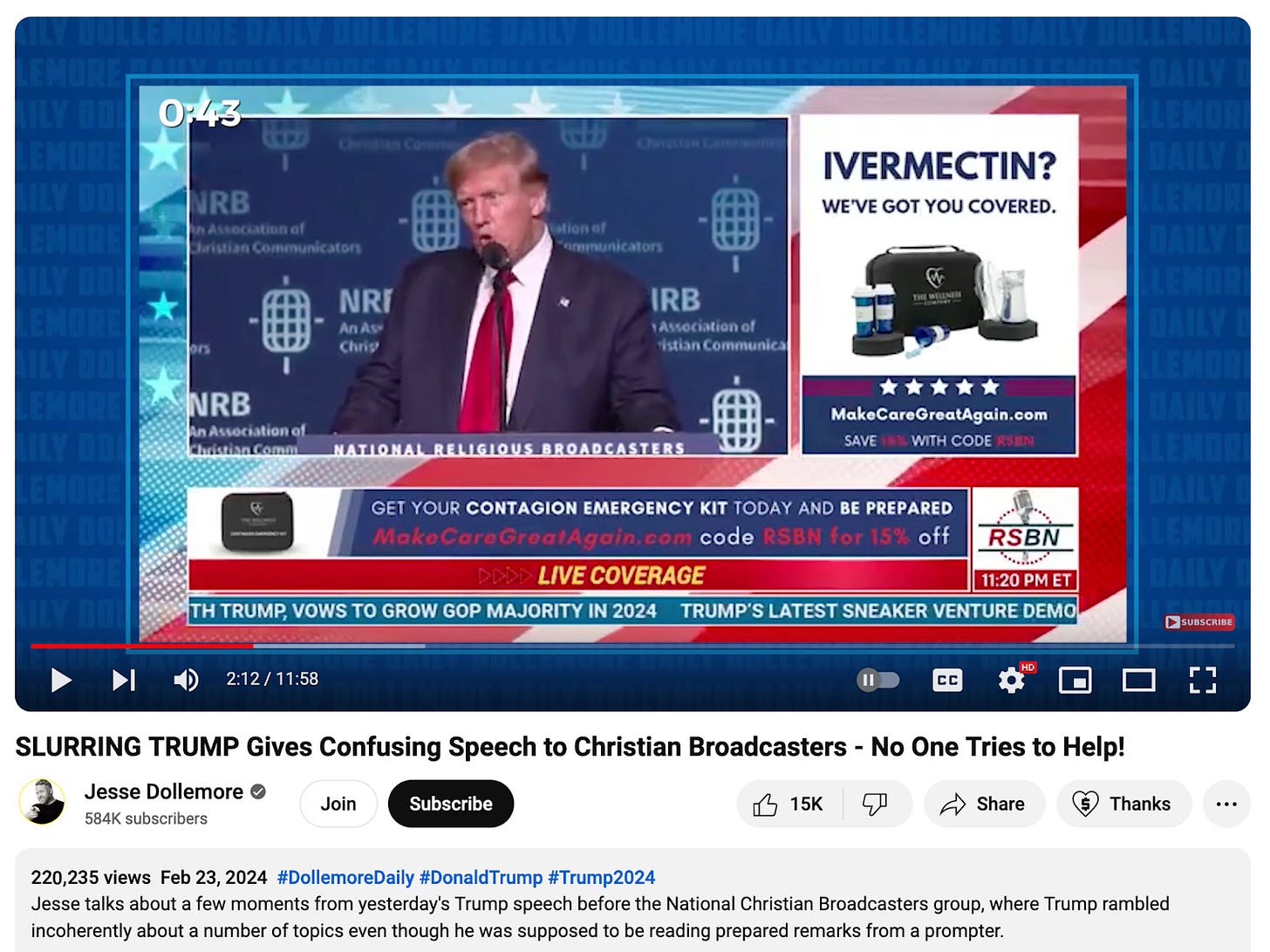 SLURRING TRUMP Gives Confusing Speech to Christian Broadcasters - No One Tries to Help! Feb 23, 2024 Jesse Dollemore (Youtube) The image is a screenshot of timestamp 2:12 in the video. On screen is Donald Trump speaking at a microphone at a podium labeled National Religious Broadcasters. Taking up nearly a quarter of the screen is a big ad that says IVERMECTIN question mark, in all caps. There’s a save with code message under make care great again website. The chiron reads RSBN 1120 PM ET Live Coverage Trump, Vows to grow GOP majority in 2024, Trump’s latest sneaker venture, and above the chiron, below Trump, is another ad chiron that says get yoru contagion emergency kit today and be prepared and more codes for discount offers. The Youtube description box reads 220,235 views, some hashtags, and the description: Jesse talks about a few moments from yesterday's Trump speech before the National Christian Broadcasters group, where Trump rambled incoherently about a number of topics even though he was supposed to be reading prepared remarks from a prompter. SLURRING TRUMP Gives Confusing Speech to Christian Broadcasters - No One Tries to Help! Feb 23, 2024 Jesse Dollemore (Youtube) The image is a screenshot of timestamp 2:12 in the video. On screen is Donald Trump speaking at a microphone at a podium labeled National Religious Broadcasters. Taking up nearly a quarter of the screen is a big ad that says IVERMECTIN question mark, in all caps. There’s a save with code message under make care great again website. The chiron reads RSBN 1120 PM ET Live Coverage Trump, Vows to grow GOP majority in 2024, Trump’s latest sneaker venture, and above the chiron, below Trump, is another ad chiron that says get yoru contagion emergency kit today and be prepared and more codes for discount offers. The Youtube description box reads 220,235 views, some hashtags, and the description: Jesse talks about a few moments from yesterday's Trump speech before the National Christian Broadcasters group, where Trump rambled incoherently about a number of topics even though he was supposed to be reading prepared remarks from a prompter.