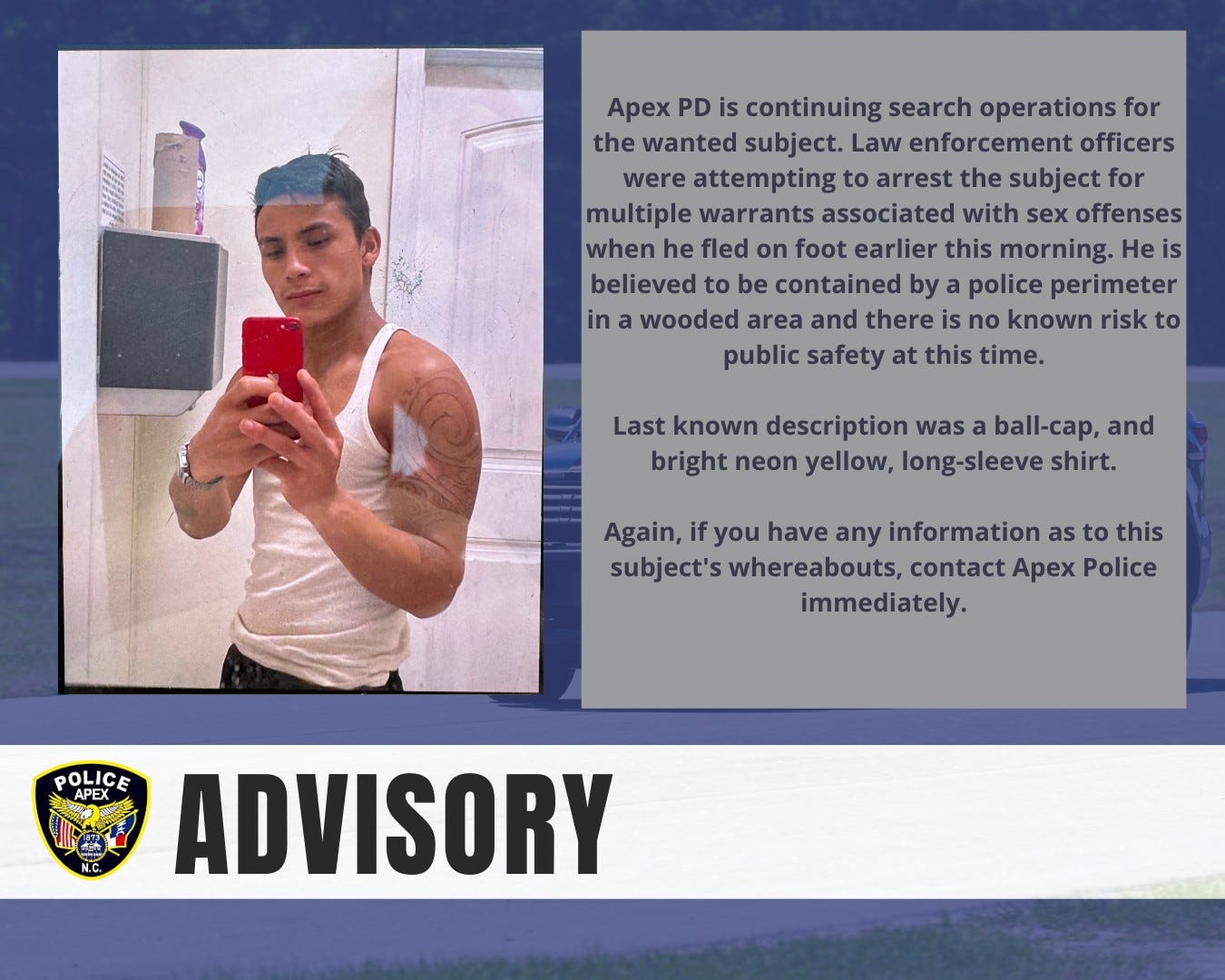 May be an image of 1 person and text that says 'Apex PD is continuing search operations for the wanted subject. Law enforcement officers were attempting to arrest the subject for multiple warrants associated with sex offenses when he fled on foot earlier this morning. He is believed to be contained by police perimeter in a wooded area and there is no known risk to public safety at this time. Last known description was ball-cap, and bright neon yellow, long-sleeve shirt. Again, if you have any information as to this subject's whereabouts, contact Apex Police immediately. POLIC APEX ADVISORY'